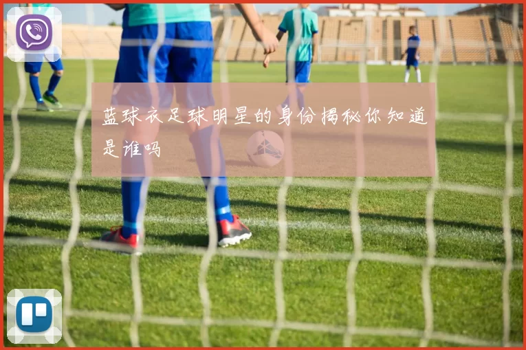 蓝球衣足球明星的身份揭秘你知道是谁吗