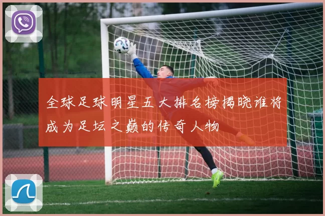 全球足球明星五大排名榜揭晓谁将成为足坛之巅的传奇人物