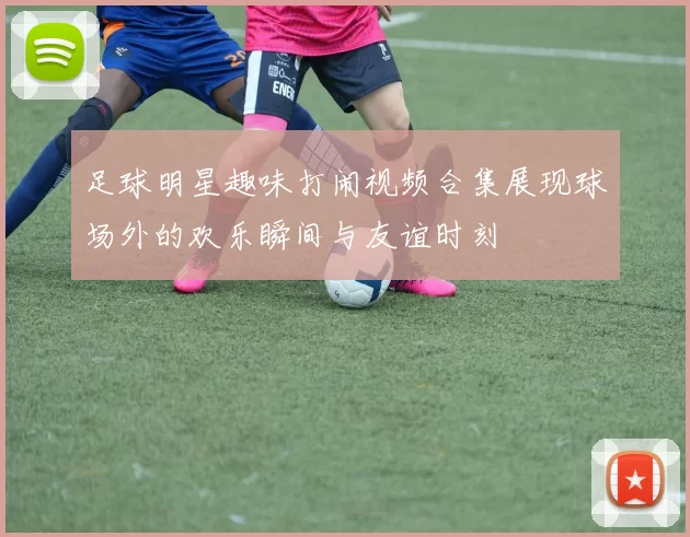 足球明星趣味打闹视频合集展现球场外的欢乐瞬间与友谊时刻