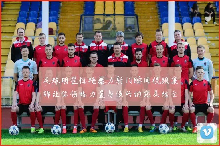 足球明星惊艳暴力射门瞬间视频集锦让你领略力量与技巧的完美结合