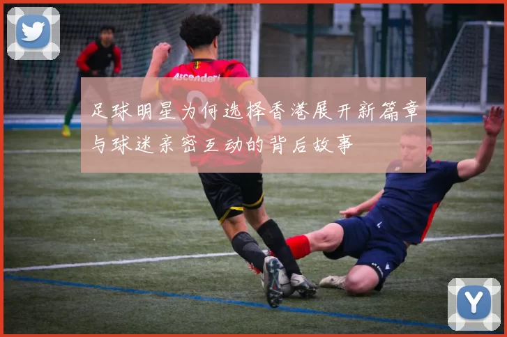 足球明星为何选择香港展开新篇章与球迷亲密互动的背后故事