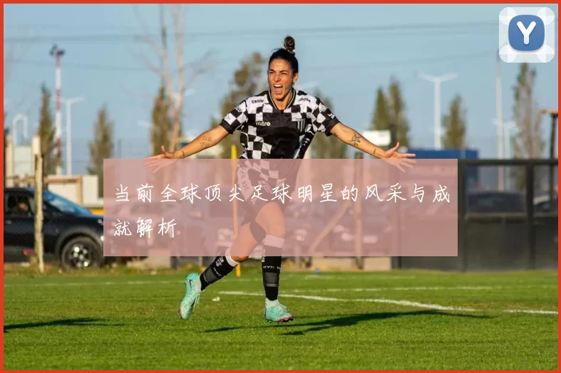 当前全球顶尖足球明星的风采与成就解析