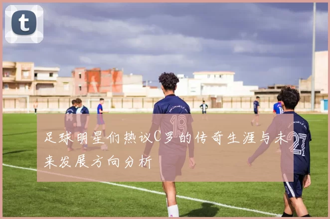 足球明星们热议C罗的传奇生涯与未来发展方向分析