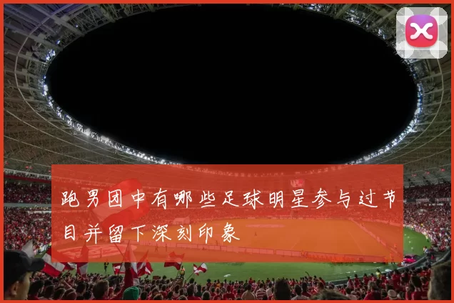 跑男团中有哪些足球明星参与过节目并留下深刻印象