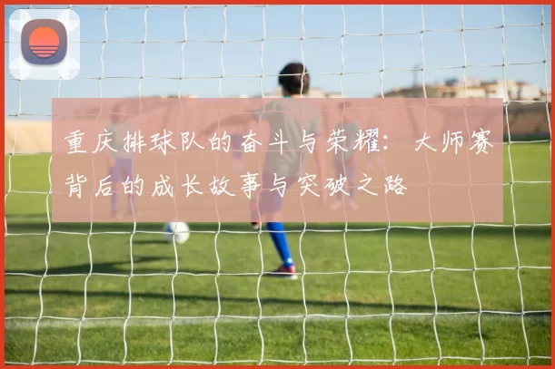 重庆排球队的奋斗与荣耀：大师赛背后的成长故事与突破之路