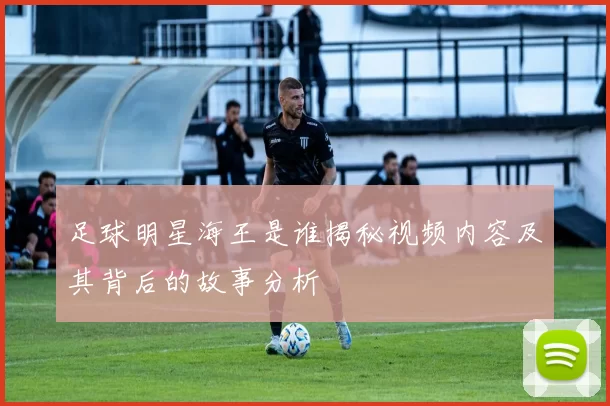 足球明星海王是谁揭秘视频内容及其背后的故事分析