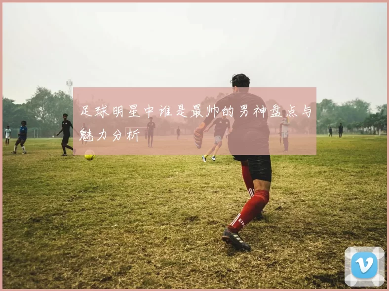足球明星中谁是最帅的男神盘点与魅力分析