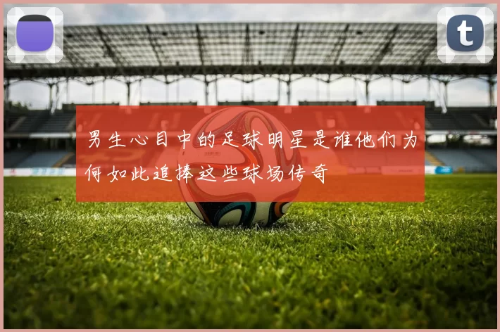 男生心目中的足球明星是谁他们为何如此追捧这些球场传奇