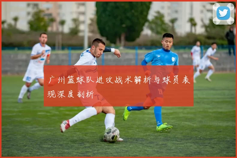 广州篮球队进攻战术解析与球员表现深度剖析