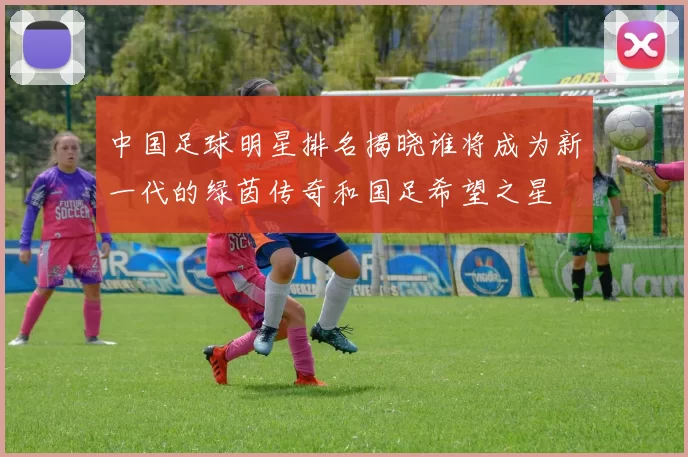 中国足球明星排名揭晓谁将成为新一代的绿茵传奇和国足希望之星