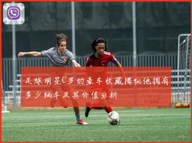 足球明星C罗的豪车收藏揭秘他拥有多少辆车及其价值分析