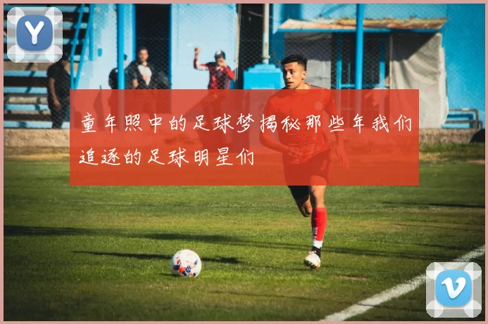 童年照中的足球梦揭秘那些年我们追逐的足球明星们