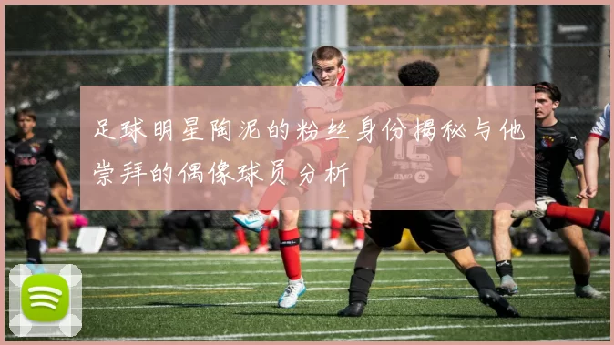 足球明星陶泥的粉丝身份揭秘与他崇拜的偶像球员分析