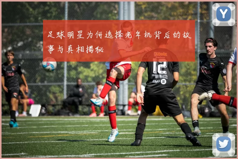 足球明星为何选择老年机背后的故事与真相揭秘