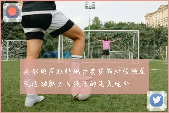 足球明星独特跑步姿势解析视频展现运动魅力与技巧的完美结合