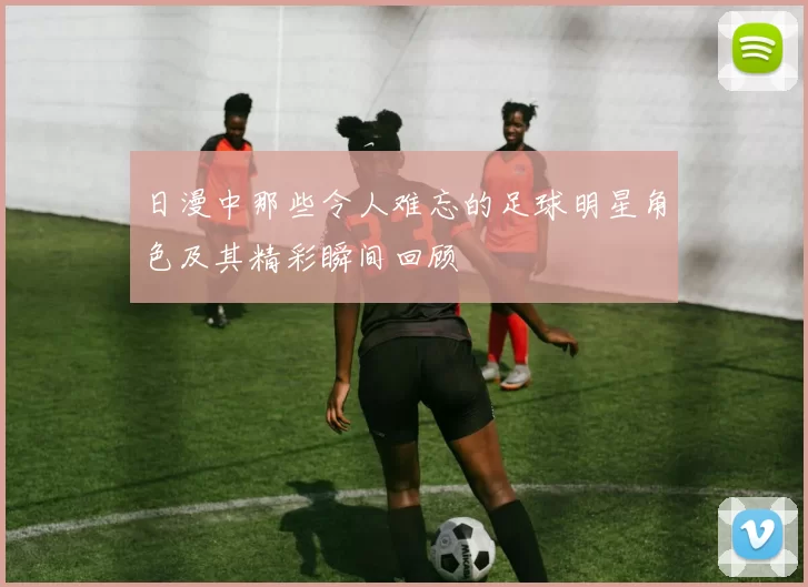 日漫中那些令人难忘的足球明星角色及其精彩瞬间回顾