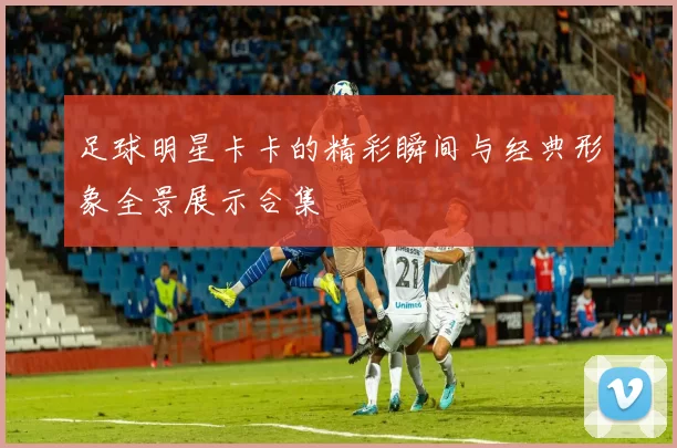 足球明星卡卡的精彩瞬间与经典形象全景展示合集