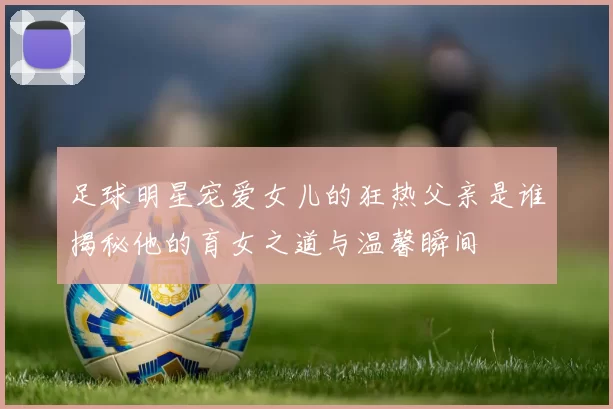 足球明星宠爱女儿的狂热父亲是谁揭秘他的育女之道与温馨瞬间